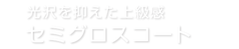 光沢を抑えた上級感 セミグロスコート